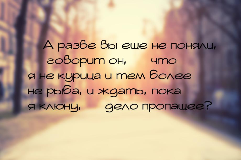 — А разве вы еще не поняли, — говорит он, — что я не курица и тем более не рыба, и ждать, 