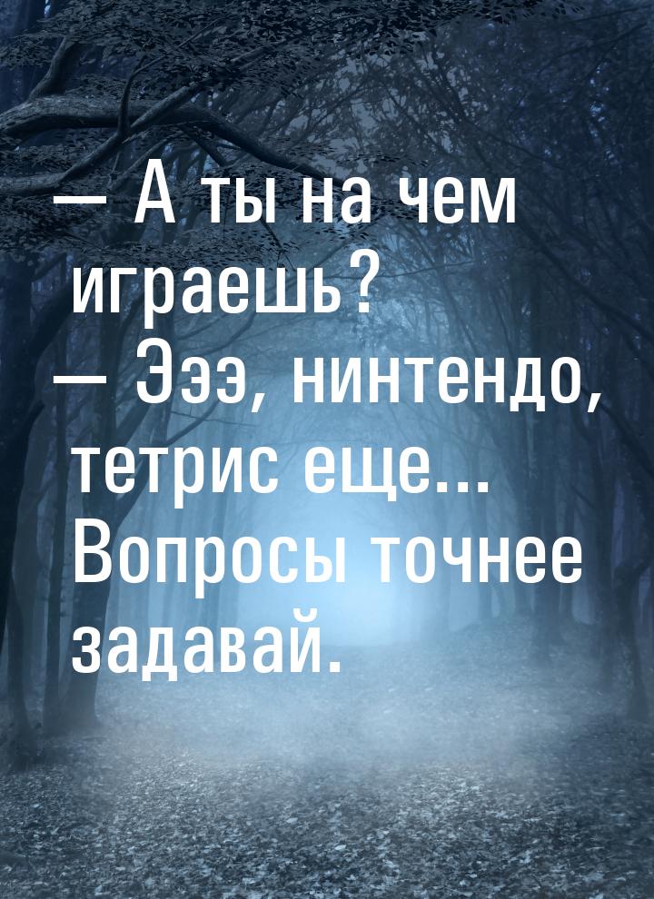 — А ты на чем играешь? — Эээ, нинтендо, тетрис еще... Вопросы точнее задавай.