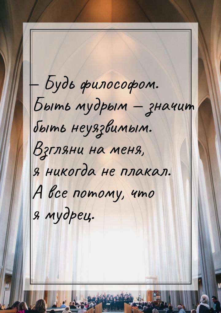 — Будь философом. Быть мудрым — значит  быть  неуязвимым.  Взгляни  на меня, я никогда не 