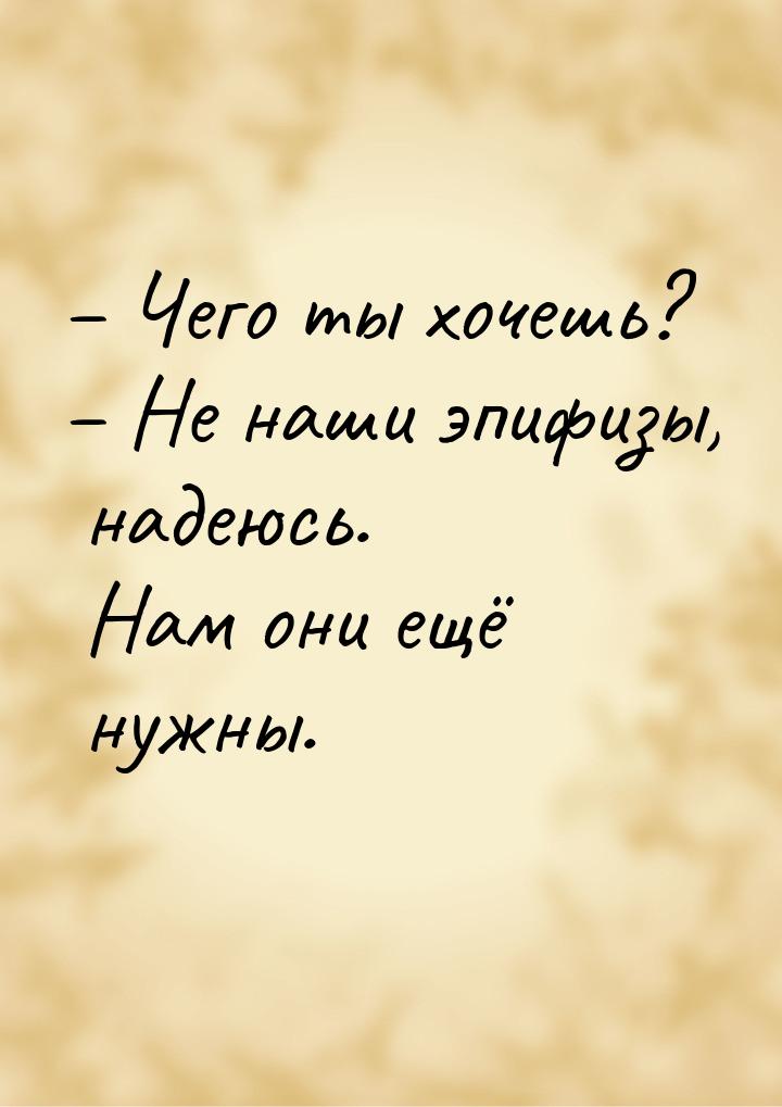 – Чего ты хочешь? – Не наши эпифизы, надеюсь. Нам они ещё нужны.