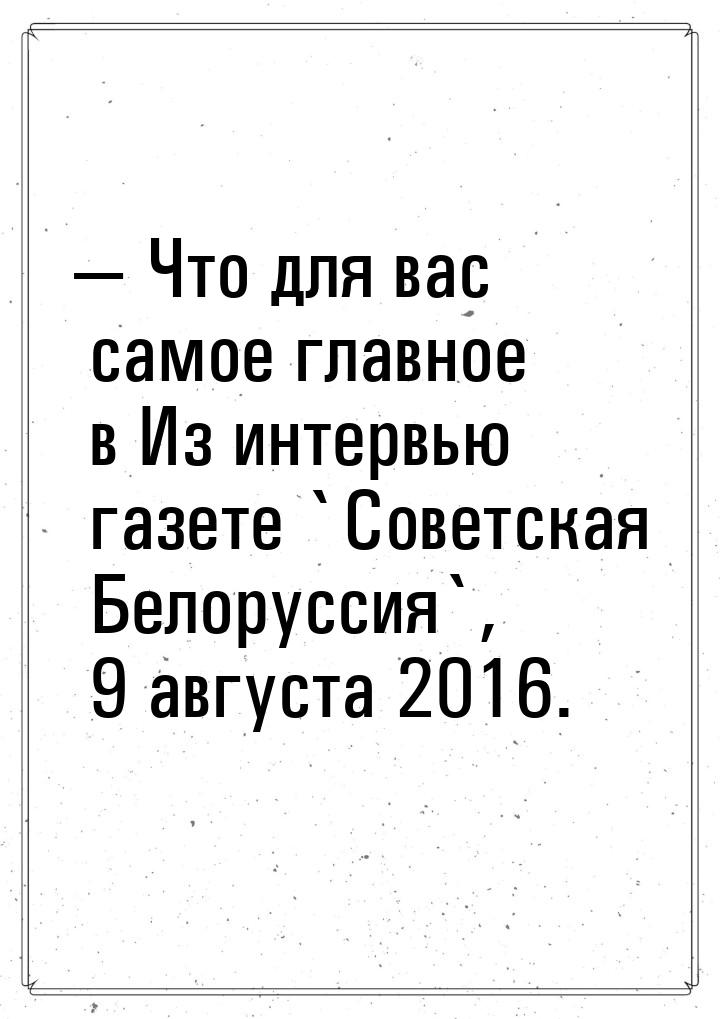 — Что для вас самое главное в Из интервью газете `Советская Белоруссия`, 9 августа 2016.