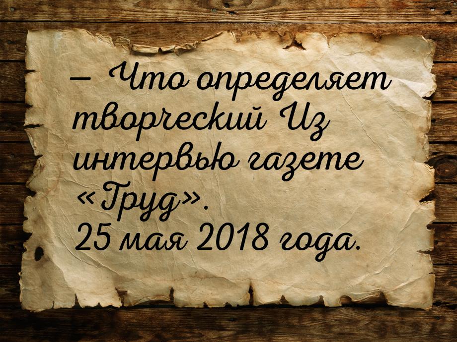 — Что определяет творческий Из интервью газете «Труд». 25 мая 2018 года.