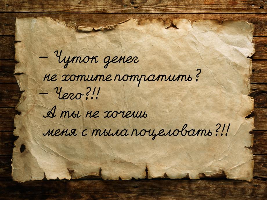 — Чуток денег не хотите потратить? — Чего?!! А ты не хочешь меня с тыла поцеловать?!!