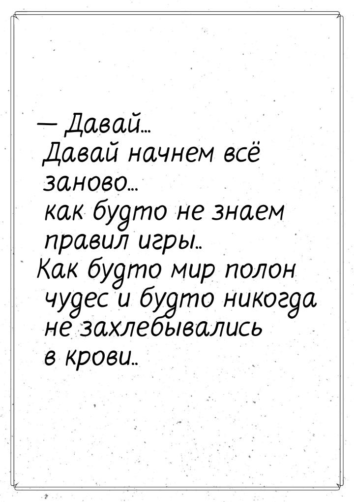 — Давай... Давай начнем всё заново... как будто не знаем правил игры.. Как будто мир полон