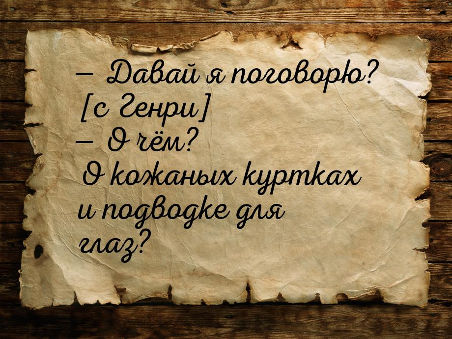 — Давай я поговорю? [с Генри] — О чём? О кожаных куртках и подводке для глаз?