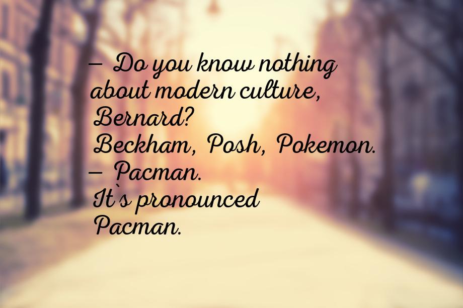 — Do you know nothing about modern culture, Bernard? Beckham, Posh, Pokemon. — Pacman. It`