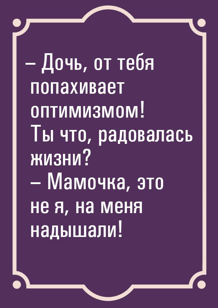 – Дочь, от тебя попахивает оптимизмом! Ты что, радовалась жизни? – Мамочка, это не я, на м