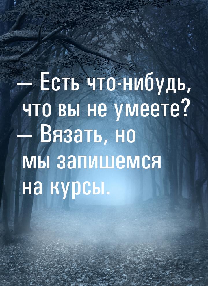 — Есть что-нибудь, что вы не умеете? — Вязать, но мы запишемся на курсы.