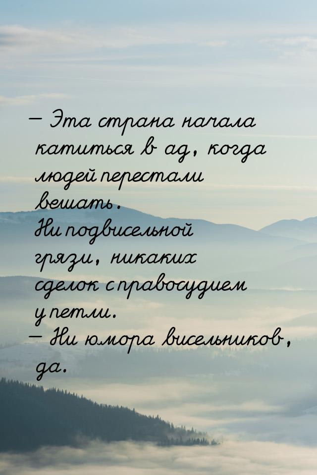 — Эта страна начала катиться в ад, когда людей перестали вешать. Ни подвисельной грязи, ни