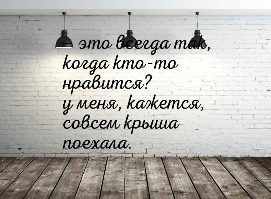 — это всегда так, когда кто-то нравится? у меня, кажется, совсем крыша поехала.