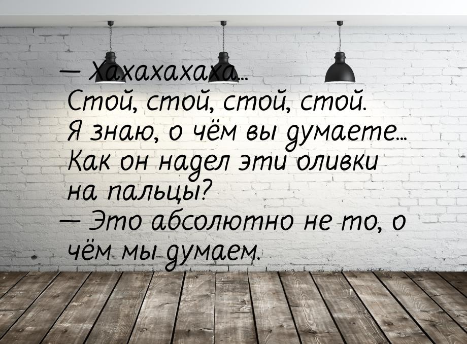 — Хахахахаха... Стой, стой, стой, стой. Я знаю, о чём вы думаете... Как он надел эти оливк