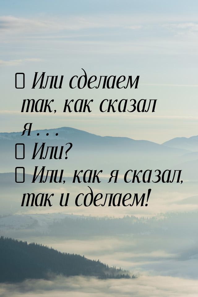 − Или сделаем так, как сказал я… − Или? − Или, как я сказал, так и сделаем!