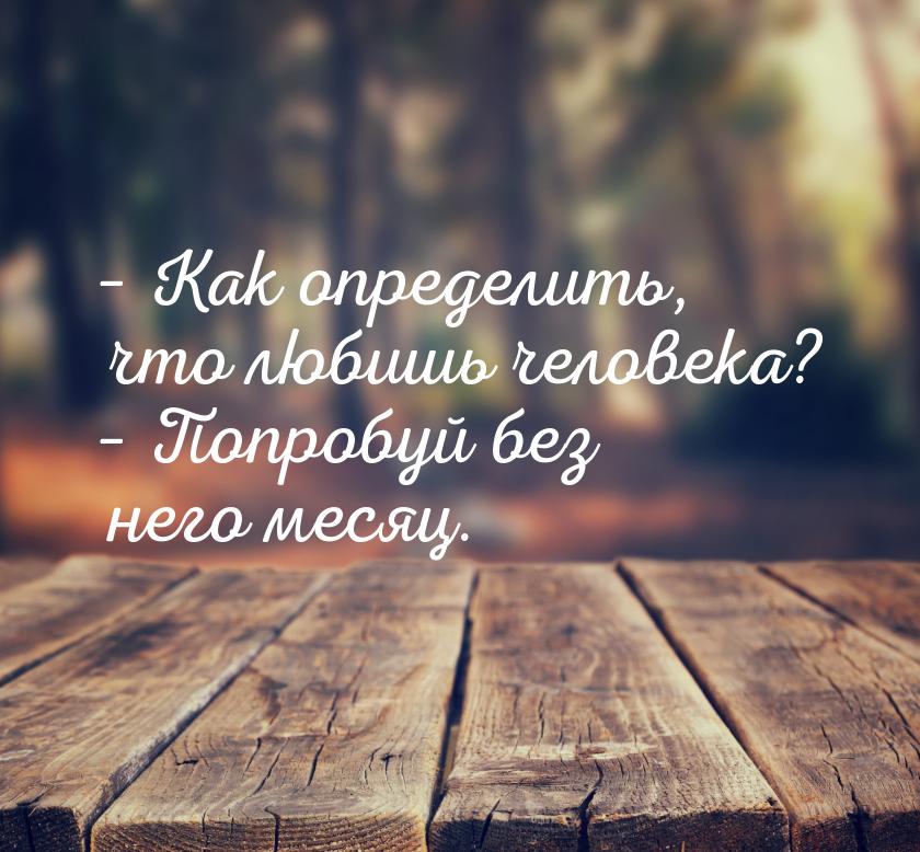 – Как определить, что любишь человека? – Попробуй без него месяц.