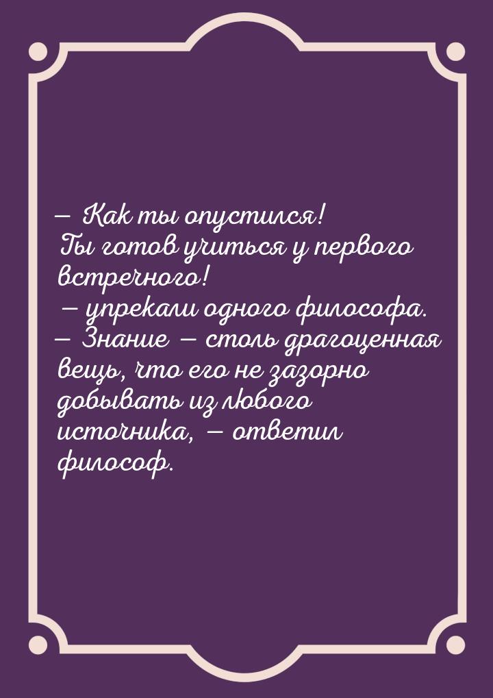 — Как ты опустился! Ты готов учиться у первого встречного! — упрекали одного философа. — З