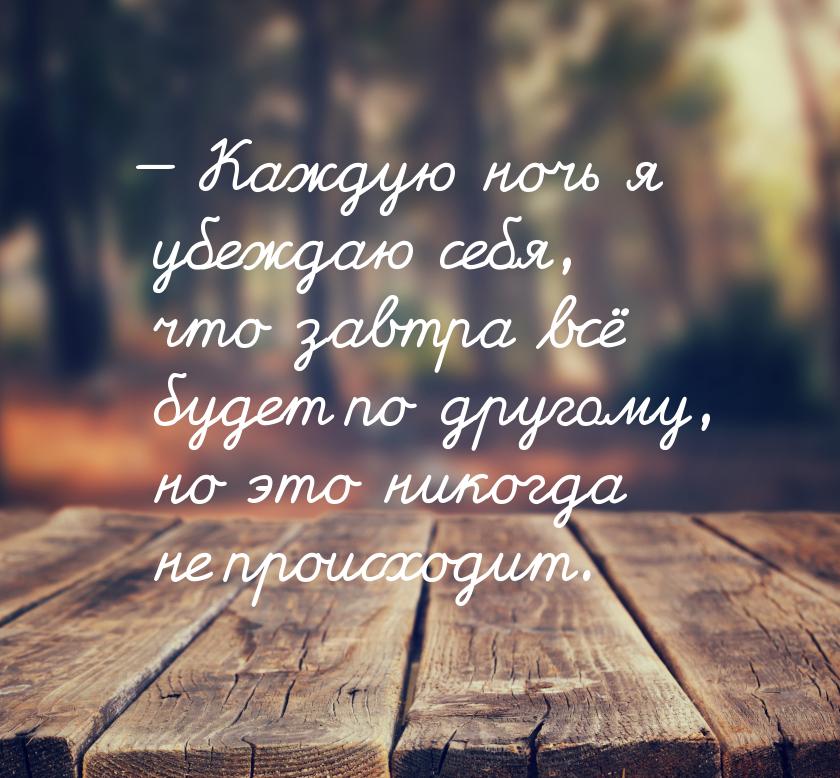 — Каждую ночь я убеждаю себя, что завтра всё будет по другому, но это никогда не происходи