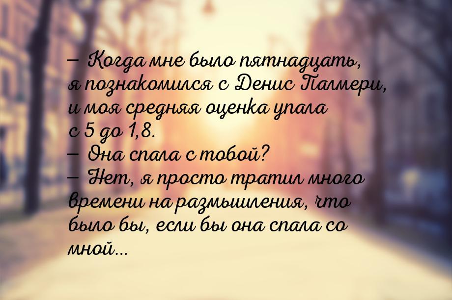 — Когда мне было пятнадцать, я познакомился с Денис Палмери, и моя средняя оценка упала с 