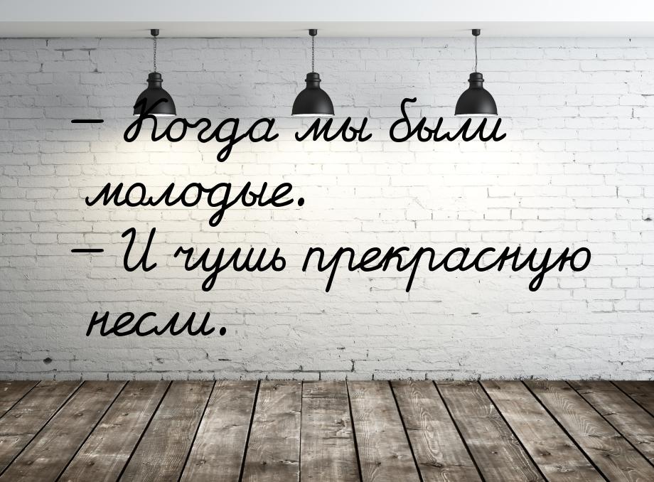 — Когда мы были молодые. — И чушь прекрасную несли.