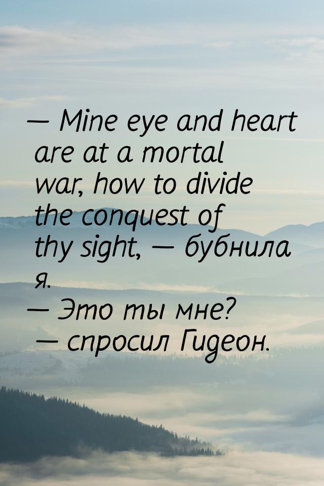 — Mine eye and heart are at a mortal war, how to divide the conquest of thy sight, — бубни