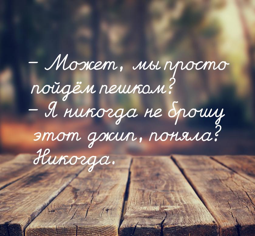 – Может, мы просто пойдём пешком? – Я никогда не брошу этот джип, поняла? Никогда.