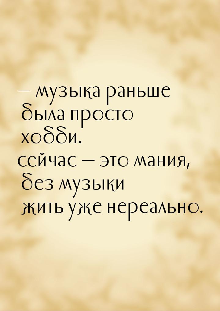 — музыка раньше была просто хобби. сейчас  это мания, без музыки жить уже нереально