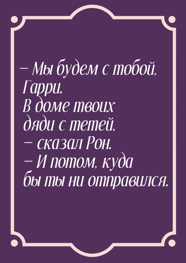 — Мы будем с тобой, Гарри. В доме твоих дяди с тетей, — сказал Рон. — И потом, куда бы ты 