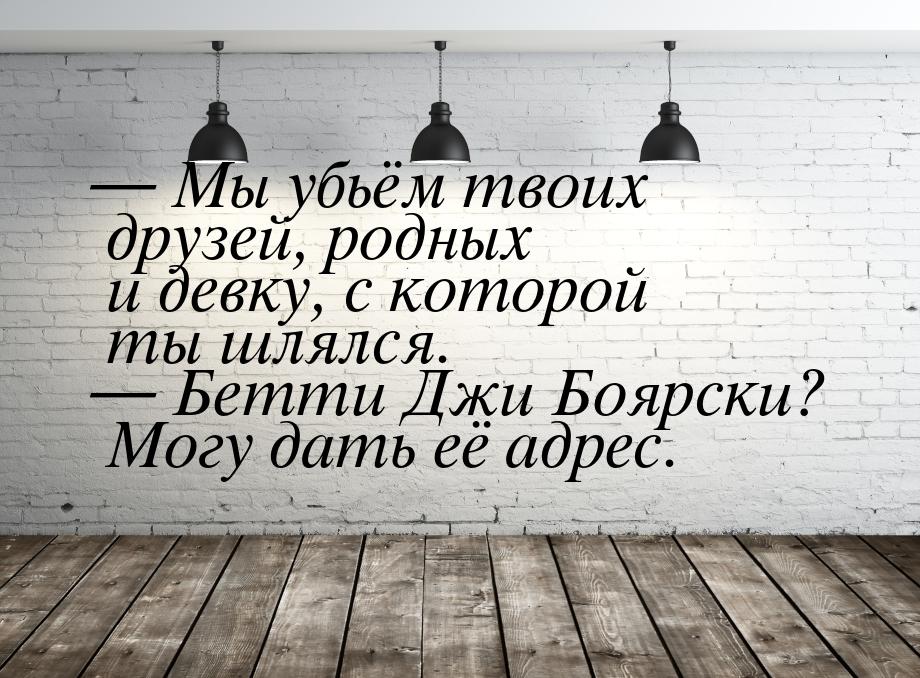 — Мы убьём твоих друзей, родных и девку, с которой ты шлялся. — Бетти Джи Боярски? Могу да