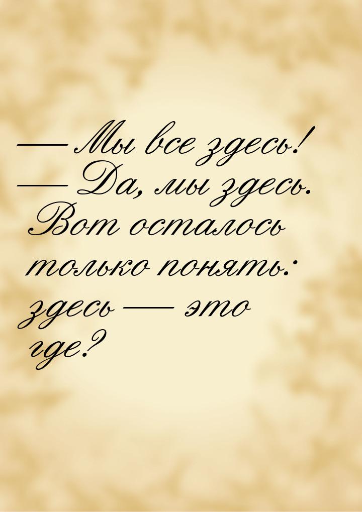 — Мы все здесь! — Да, мы здесь. Вот осталось только понять: здесь — это где?