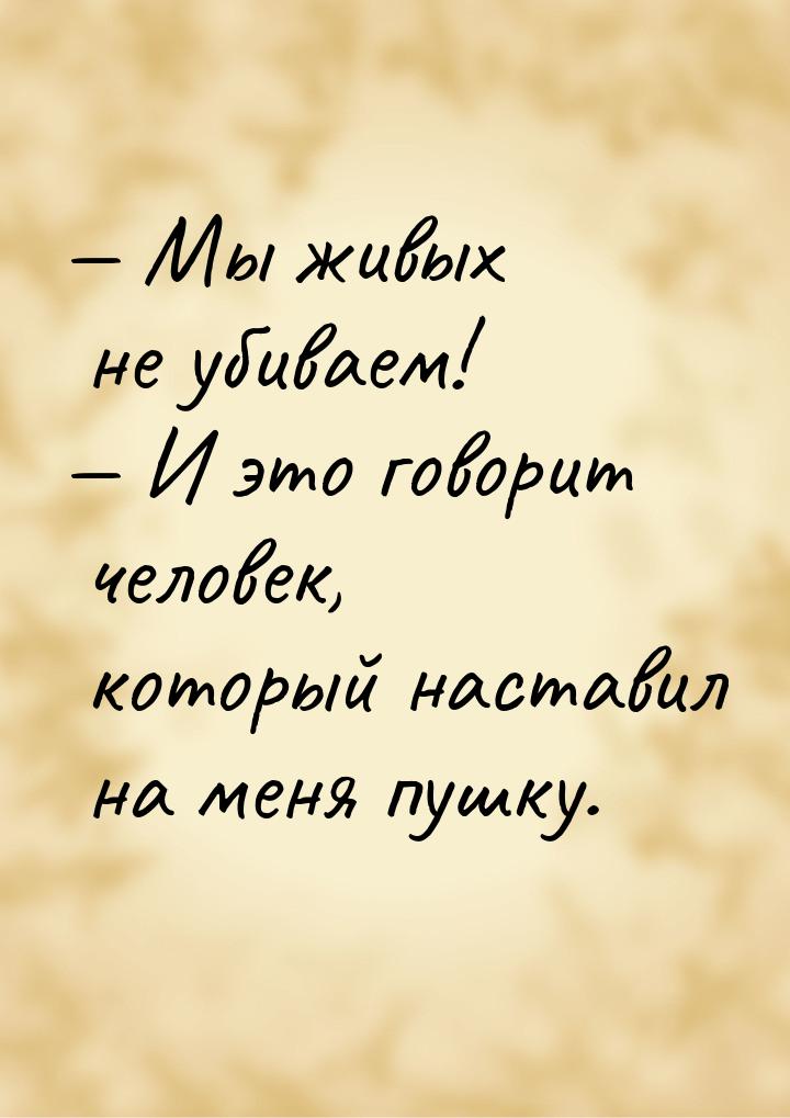 — Мы живых не убиваем! — И это говорит человек, который наставил на меня пушку.