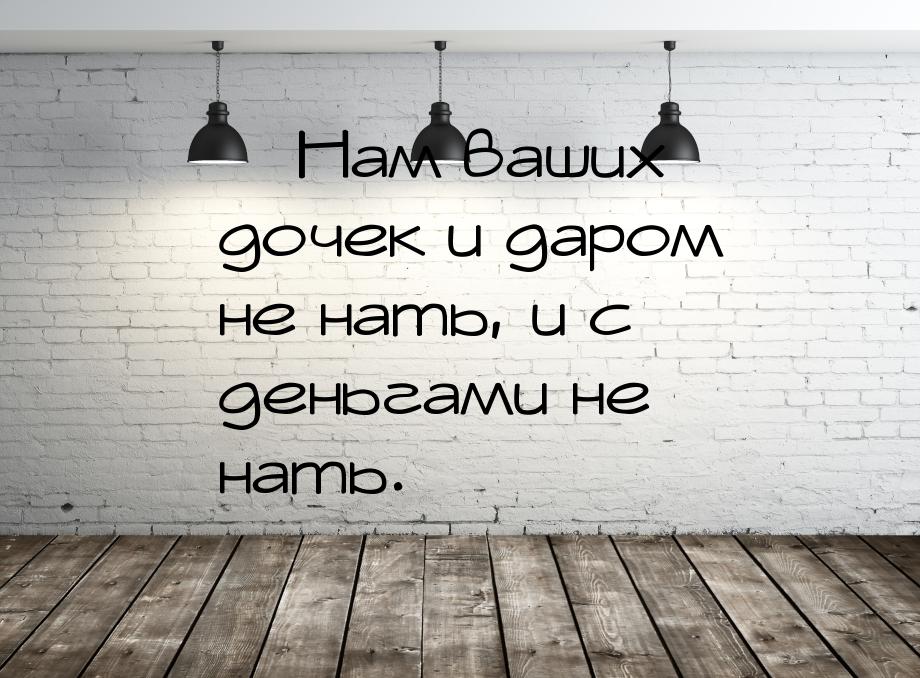 — Нам ваших дочек и даром не нать, и с деньгами не нать.