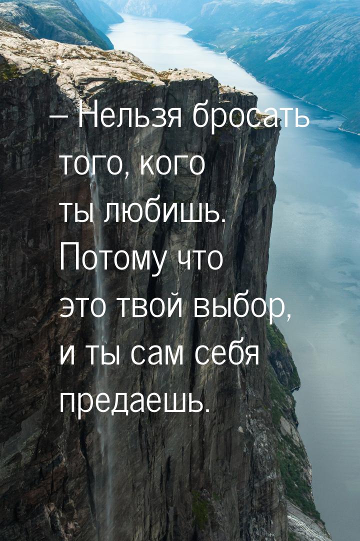 – Нельзя бросать того, кого ты любишь. Потому что это твой выбор, и ты сам себя предаешь.