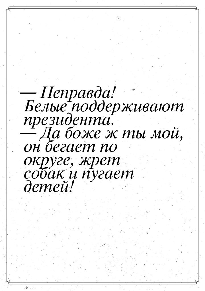 — Неправда! Белые поддерживают президента. — Да боже ж ты мой, он бегает по округе, жрет с