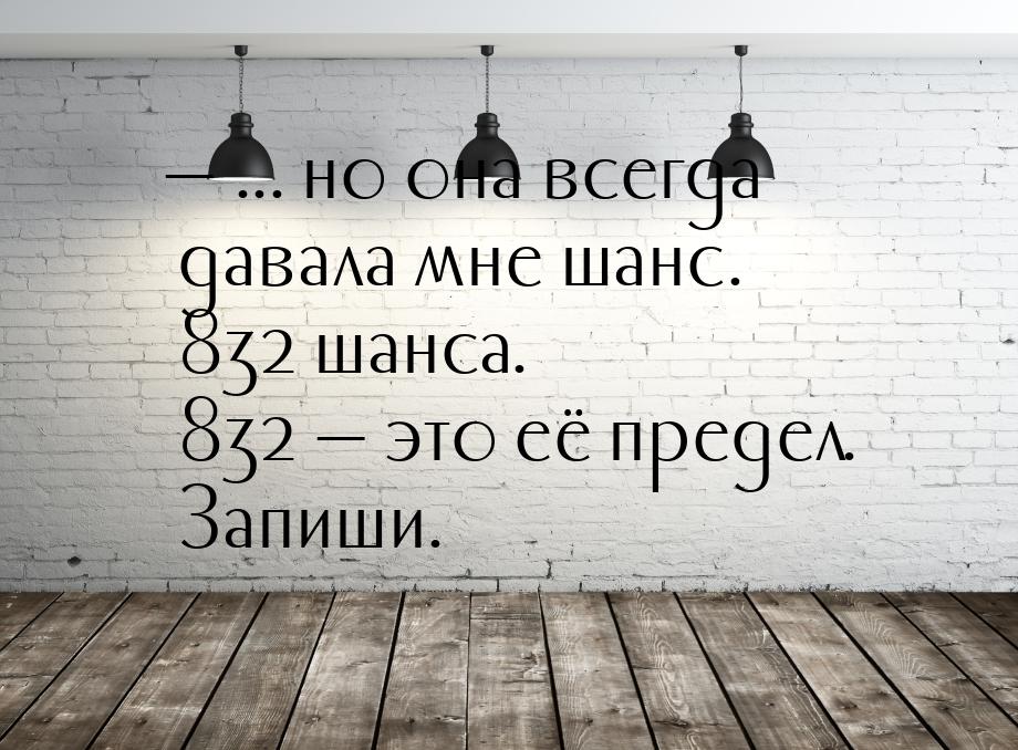  ... но она всегда давала мне шанс. 832 шанса. 832  это её предел. Запиши.