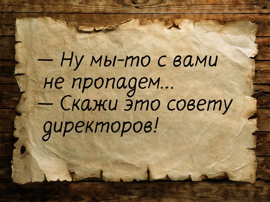 — Ну мы-то с вами не пропадем… — Скажи это совету директоров!