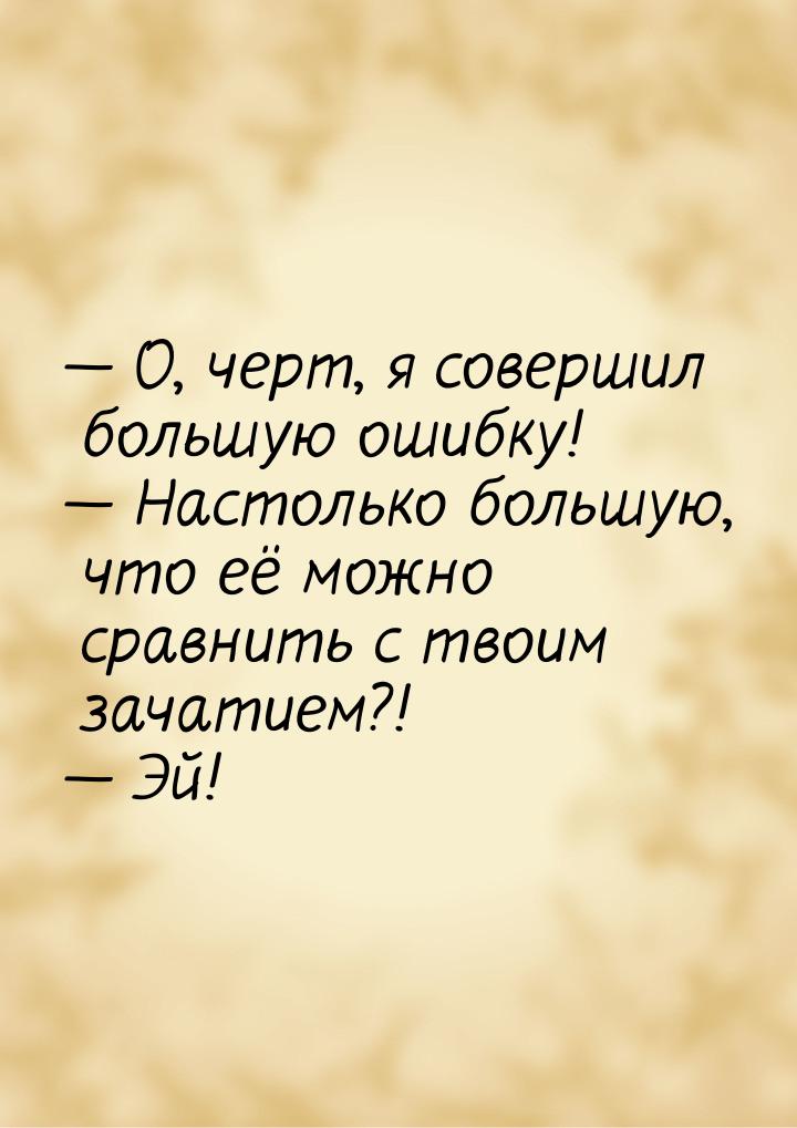 — О, черт, я совершил большую ошибку! — Настолько большую, что её можно сравнить с твоим з