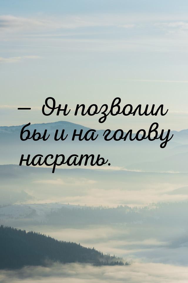 — Он позволил бы и на голову насрать.