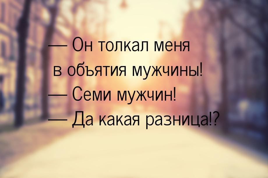 — Он толкал меня в объятия мужчины! — Семи мужчин! — Да какая разница!?