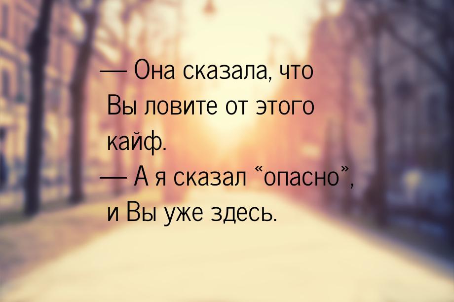 — Она сказала, что Вы ловите от этого кайф. — А я сказал опасно, и Вы уже зд