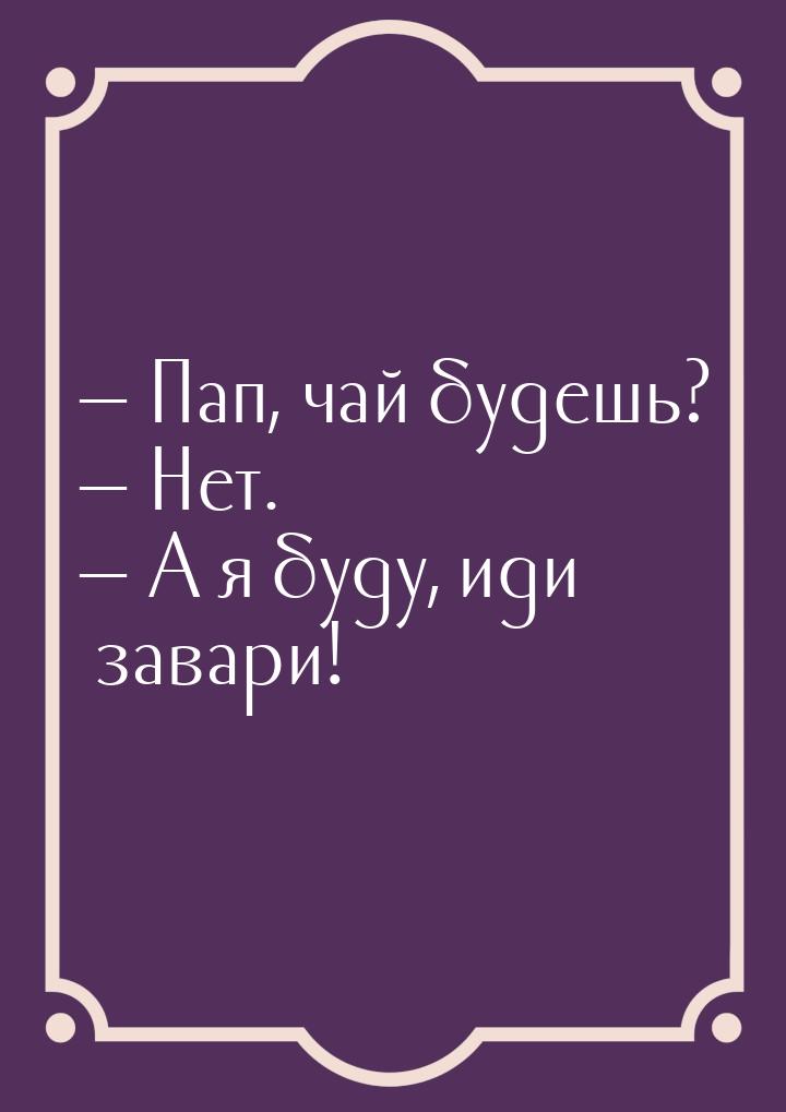 — Пап, чай будешь? — Нет. — А я буду, иди завари!