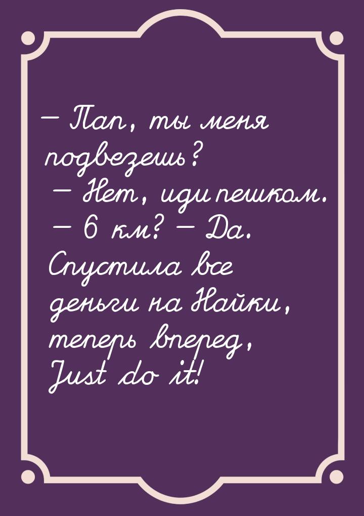 — Пап, ты меня подвезешь? — Нет, иди пешком. — 6 км? — Да. Спустила все деньги на Найки, т