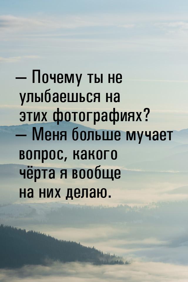 — Почему ты не улыбаешься на этих фотографиях? — Меня больше мучает вопрос, какого чёрта я