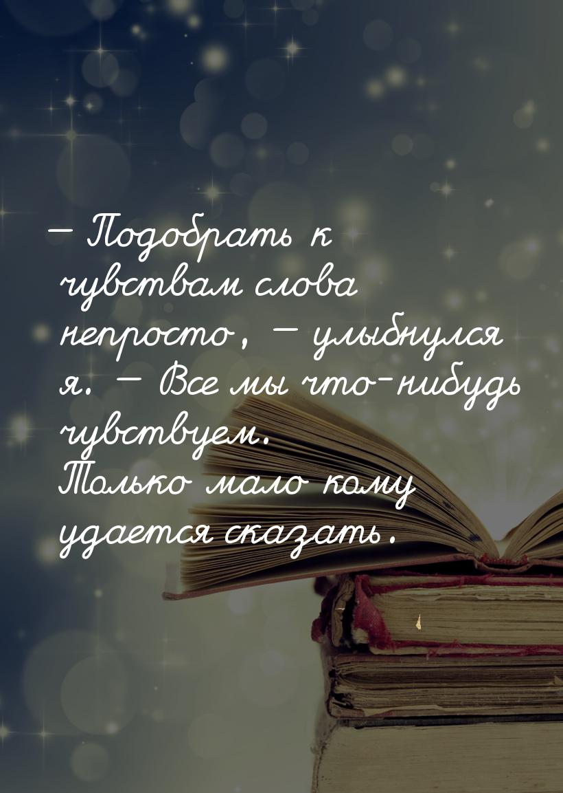 — Подобрать к чувствам слова непросто, — улыбнулся я. — Все мы что-нибудь чувствуем. Тольк