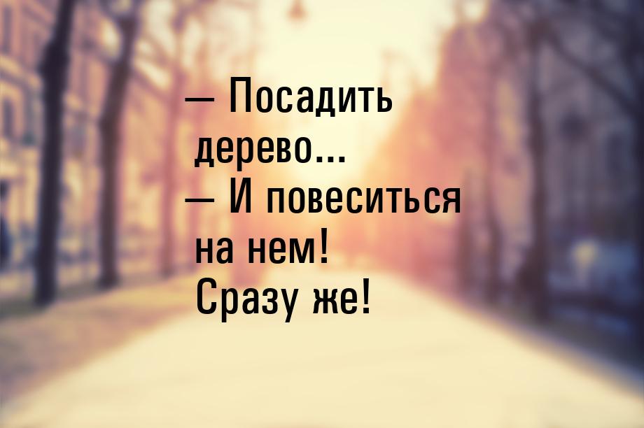 — Посадить дерево... — И повеситься на нем! Сразу же!