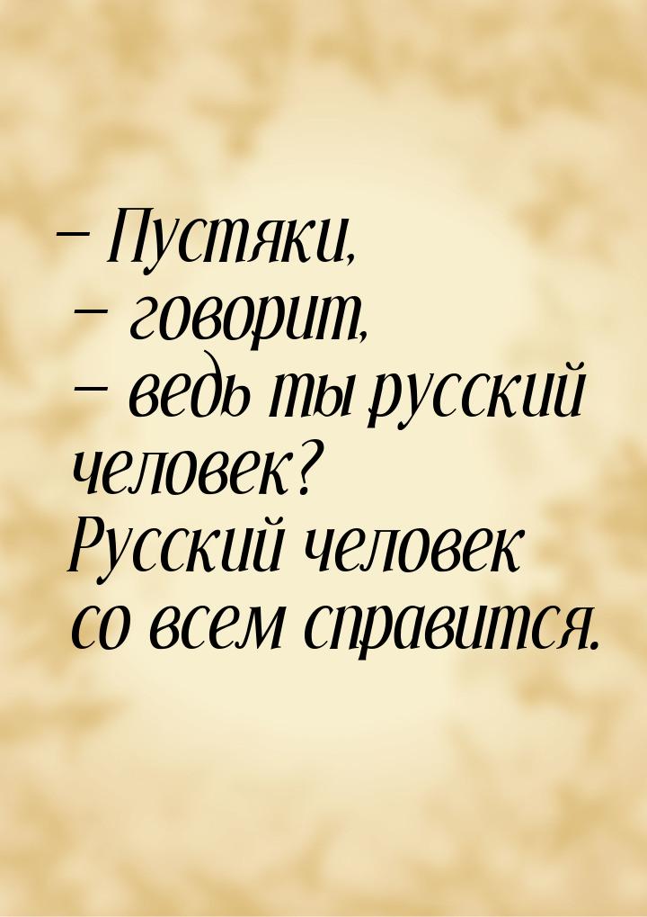 — Пустяки, — говорит, — ведь ты русский человек? Русский человек со всем справится.