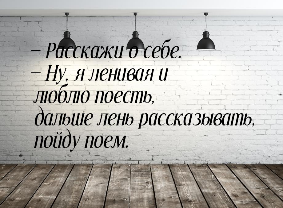 — Расскажи о себе. — Ну, я ленивая и люблю поесть, дальше лень рассказывать, пойду поем.