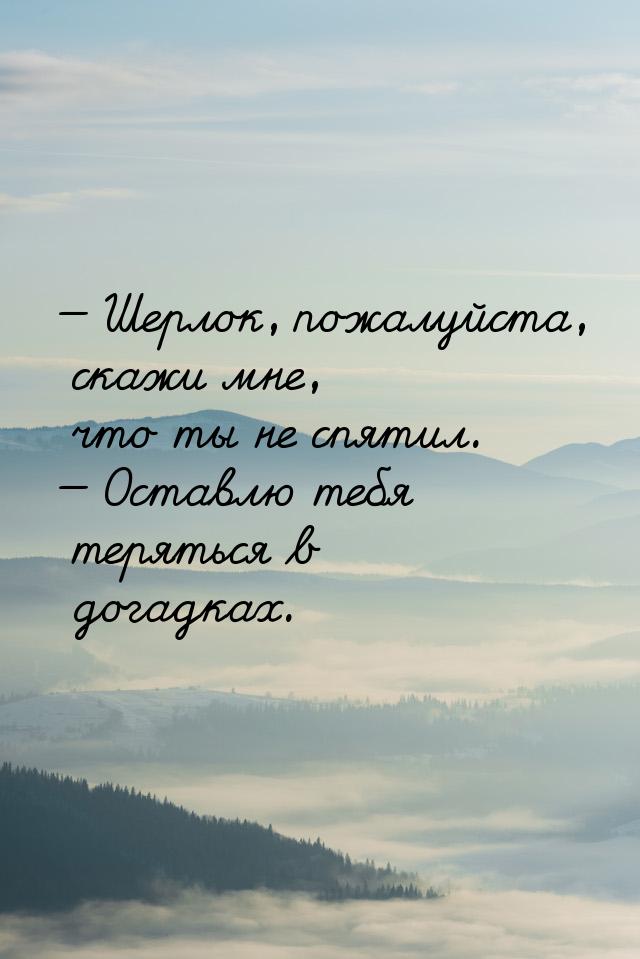 — Шерлок, пожалуйста, скажи мне, что ты не спятил. — Оставлю тебя теряться в догадках.