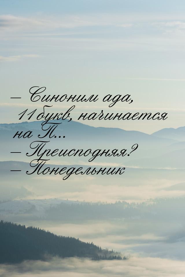 – Синоним ада, 11 букв, начинается на П... – Преисподняя? – Понедельник