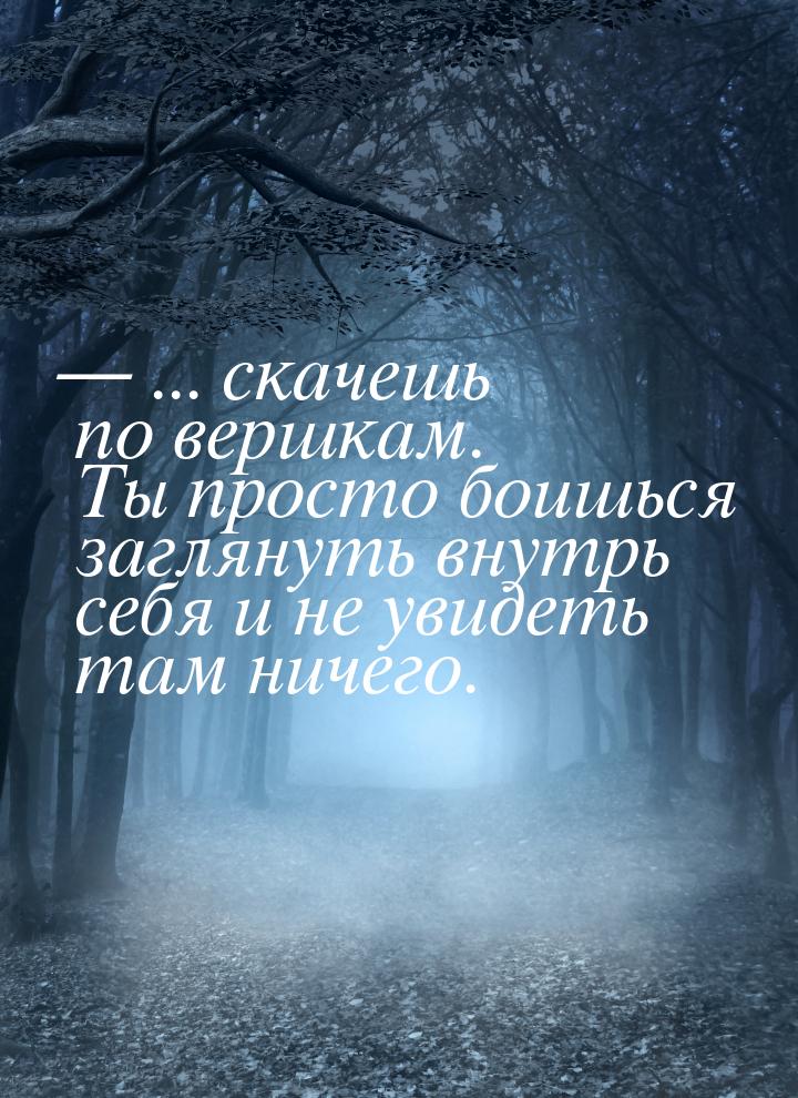  ... скачешь по вершкам. Ты просто боишься заглянуть внутрь себя и не увидеть там н