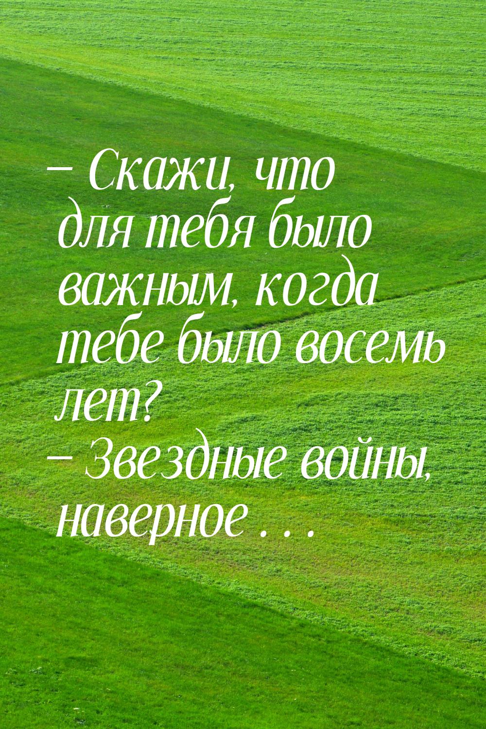 — Скажи, что для тебя было важным, когда тебе было восемь лет? — Звездные войны, наверное…