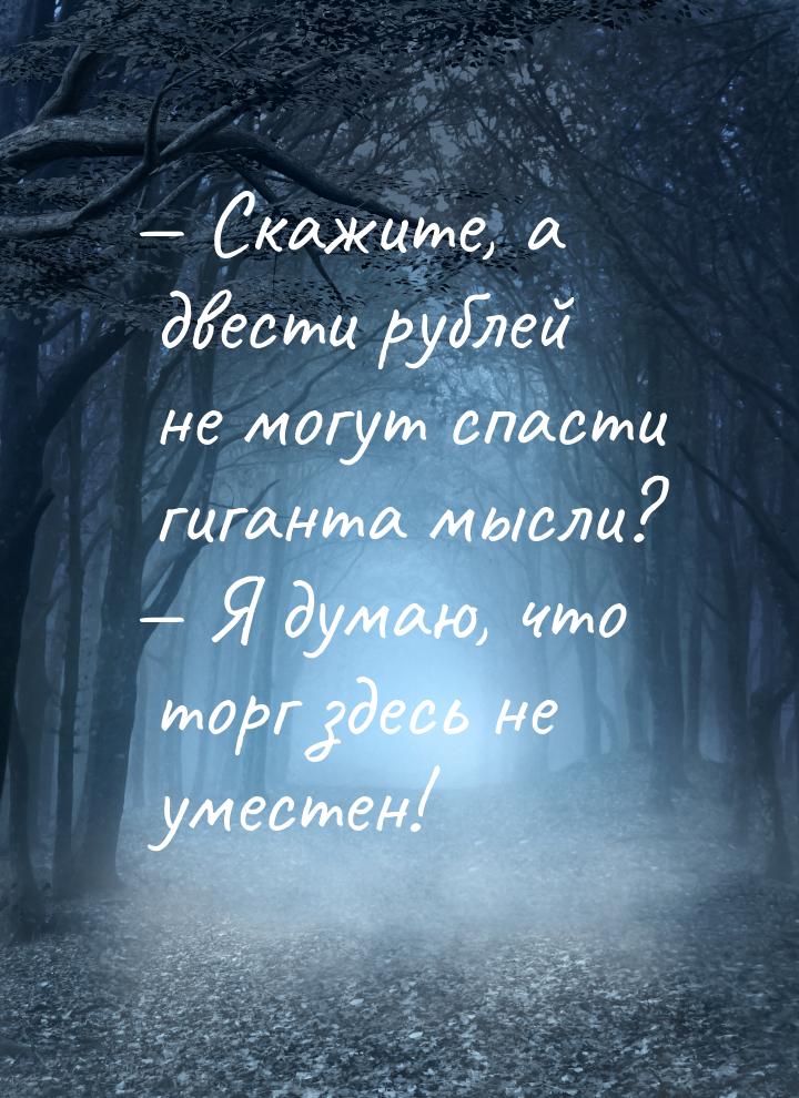 — Скажите, а двести рублей не могут спасти гиганта мысли? — Я думаю, что торг здесь не уме