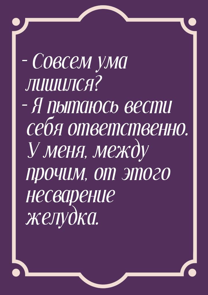 – Совсем ума лишился? – Я пытаюсь вести себя ответственно. У меня, между прочим, от этого 